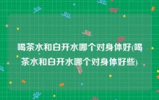 喝茶水和白开水哪个对身体好(喝茶水和白开水哪个对身体好些)