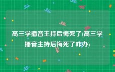 高三学播音主持后悔死了(高三学播音主持后悔死了咋办)