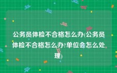 公务员体检不合格怎么办(公务员体检不合格怎么办?单位会怎么处理)