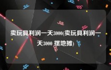 卖玩具利润一天3000(卖玩具利润一天3000 摆地摊)