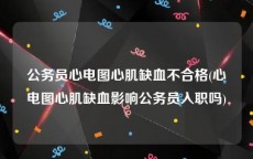 公务员心电图心肌缺血不合格(心电图心肌缺血影响公务员入职吗)