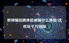 教师编招聘体检被刷什么体验?这些坑千万别踩