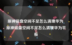 原神磁盘空间不足怎么清理华为 原神磁盘空间不足怎么清理华为平板