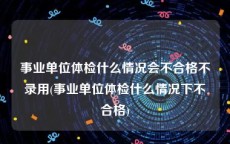 事业单位体检什么情况会不合格不录用(事业单位体检什么情况下不合格)