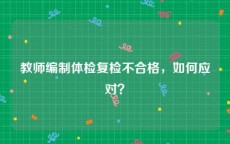 教师编制体检复检不合格，如何应对？