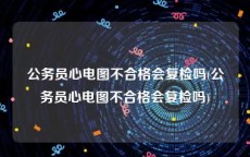 公务员心电图不合格会复检吗(公务员心电图不合格会复检吗)