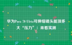 华为Pura 70 Ulrta可伸缩镜头能顶多大“压力”：来看实测