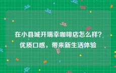 在小县城开瑞幸咖啡店怎么样？优质口感，带来新生活体验