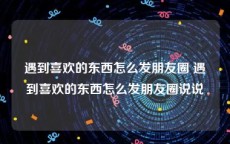 遇到喜欢的东西怎么发朋友圈 遇到喜欢的东西怎么发朋友圈说说