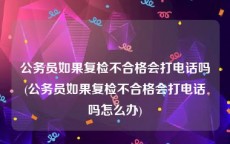 公务员如果复检不合格会打电话吗(公务员如果复检不合格会打电话吗怎么办)