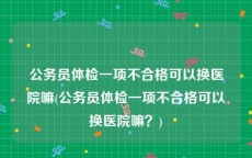 公务员体检一项不合格可以换医院嘛(公务员体检一项不合格可以换医院嘛？)