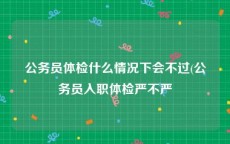 公务员体检什么情况下会不过(公务员入职体检严不严