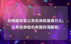 心电图异常公务员体检复查什么(公务员体检心电图异常复检)