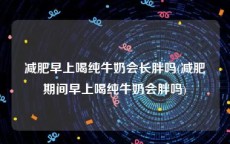 减肥早上喝纯牛奶会长胖吗(减肥期间早上喝纯牛奶会胖吗)