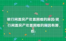 银行闲置房产处置困难的原因(银行闲置房产处置困难的原因有哪些)