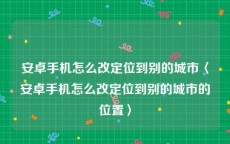 安卓手机怎么改定位到别的城市〈安卓手机怎么改定位到别的城市的位置〉