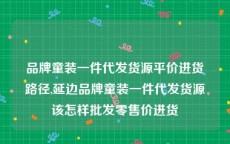 品牌童装一件代发货源平价进货路径,延边品牌童装一件代发货源该怎样批发零售价进货