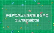 养生产品怎么发朋友圈 养生产品怎么发朋友圈文案