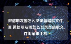 微信朋友圈怎么发录音唱歌文件呢 微信朋友圈怎么发录音唱歌文件呢苹果手机