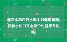 桶装水和白开水哪个对健康有利(桶装水和白开水哪个对健康有利呢)