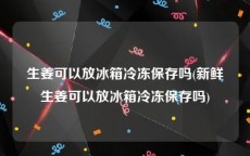 生姜可以放冰箱冷冻保存吗(新鲜生姜可以放冰箱冷冻保存吗)