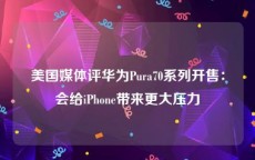 美国媒体评华为Pura70系列开售：会给iPhone带来更大压力