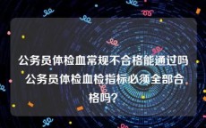 公务员体检血常规不合格能通过吗 公务员体检血检指标必须全部合格吗？