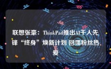 联想张豪：ThinkPad推出AI千人先锋“终身”焕新计划 回馈粉丝热爱