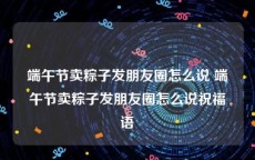 端午节卖粽子发朋友圈怎么说 端午节卖粽子发朋友圈怎么说祝福语