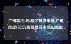 广州尾货3元5服装批发市场(广州尾货1元2元服装批发市场在哪里)