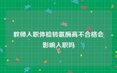 教师入职体检转氨酶高不合格会影响入职吗