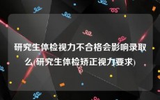 研究生体检视力不合格会影响录取么(研究生体检矫正视力要求)