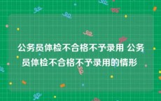 公务员体检不合格不予录用 公务员体检不合格不予录用的情形 