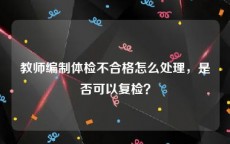 教师编制体检不合格怎么处理，是否可以复检？