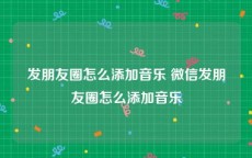 发朋友圈怎么添加音乐 微信发朋友圈怎么添加音乐