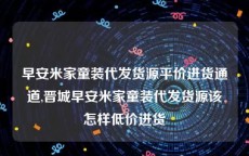 早安米家童装代发货源平价进货通道,晋城早安米家童装代发货源该怎样低价进货