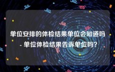 单位安排的体检结果单位会知道吗 - 单位体检结果告诉单位吗？