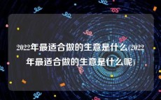 2022年最适合做的生意是什么(2022年最适合做的生意是什么呢)