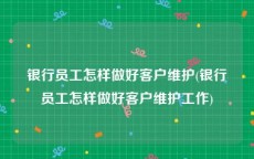 银行员工怎样做好客户维护(银行员工怎样做好客户维护工作)