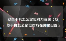 安卓手机怎么定位对方在哪〈安卓手机怎么定位对方在哪里设置〉