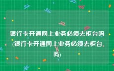 银行卡开通网上业务必须去柜台吗(银行卡开通网上业务必须去柜台吗)