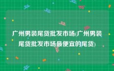 广州男装尾货批发市场(广州男装尾货批发市场最便宜的尾货)