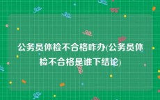 公务员体检不合格咋办(公务员体检不合格是谁下结论)