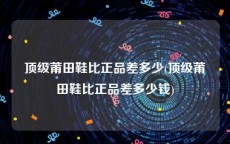 顶级莆田鞋比正品差多少(顶级莆田鞋比正品差多少钱)