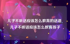 儿子不听话应该怎么教育的话语 儿子不听话应该怎么教育孩子