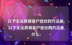 以下无法获得客户信任的方法是(以下无法获得客户信任的方法是什么)