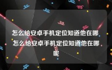 怎么给安卓手机定位知道他在哪 怎么给安卓手机定位知道他在哪呢