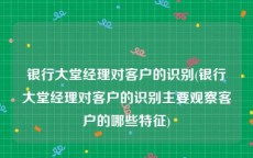 银行大堂经理对客户的识别(银行大堂经理对客户的识别主要观察客户的哪些特征)