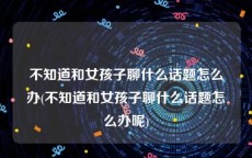 不知道和女孩子聊什么话题怎么办(不知道和女孩子聊什么话题怎么办呢)