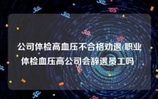 公司体检高血压不合格劝退(职业体检血压高公司会辞退员工吗 